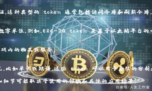 Token 是指在计算机科学和信息技术领域中用于表示某一特定信息的一个基本单元。根据具体的上下文，token 的定义和用途可能有所不同。以下是一些常见的“token”概念：

1. **编程语言中的 Token**：
   - 在编程语言的解析中，token 是语法分析的基本单元。它可以是关键字、标识符、操作符或其他语法元素。例如，在表达式 `x   y` 中，`x`、` ` 和 `y` 都是独立的 token。

2. **API 认证 Token**：
   - 在网站和应用进行认证时，token 常被用作用户的身份凭证。这种类型的 token 通常包括访问令牌和刷新令牌，允许用户在不再输入用户名和密码的情况下，与服务器进行交互。

3. **区块链和加密货币中的 Token**：
   - 在区块链生态系统中，token 是代表某种资产或实用性的数字单位。例如，ERC-20 token 是基于以太坊平台的一种通用标准 token，通常用于代表不同的数字货币或资产。

4. **游戏中的 Token**：
   - 在游戏中，token 可指代虚拟货币或物品，通常用于购买游戏内的物品或服务。

5. **自然语言处理中的 Token**：
   - 在自然语言处理（NLP）中，token 通常是指文本的词法单元，比如单词或短语，这些 token 可以用于后续的分析和处理。

以上是 token 不同上下文下的含义和用途的概述。具体的定义和细节可能取决于使用的领域和具体的应用场景。